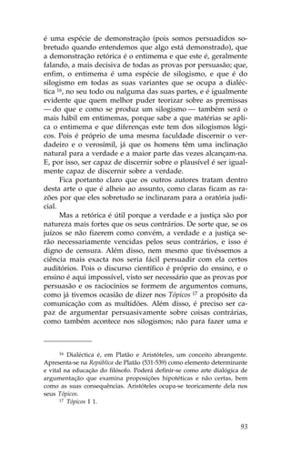 é uma espécie de demonstração (pois somos persuadidos so-
bretudo quando entendemos que algo está demonstrado), que
a demonstração retórica é o entimema e que este é, geralmente
falando, a mais decisiva de todas as provas por persuasão; que,
enfim, o entimema é uma espécie de silogismo, e que é do
silogismo em todas as suas variantes que se ocupa a dialéc-
tica 16, no seu todo ou nalguma das suas partes, e é igualmente
evidente que quem melhor puder teorizar sobre as premissas
— do que e como se produz um silogismo — também será o
mais hábil em entimemas, porque sabe a que matérias se apli-
ca o entimema e que diferenças este tem dos silogismos lógi-
cos. Pois é próprio de uma mesma faculdade discernir o ver-
dadeiro e o verosímil, já que os homens têm uma inclinação
natural para a verdade e a maior parte das vezes alcançam-na.
E, por isso, ser capaz de discernir sobre o plausível é ser igual-
mente capaz de discernir sobre a verdade.
      .ica portanto claro que os outros autores tratam dentro
desta arte o que é alheio ao assunto, como claras ficam as ra-
zões por que eles sobretudo se inclinaram para a oratória judi-
cial.
      Mas a retórica é útil porque a verdade e a justiça são por
natureza mais fortes que os seus contrários. De sorte que, se os
juízos se não fizerem como convém, a verdade e a justiça se-
rão necessariamente vencidas pelos seus contrários, e isso é
digno de censura. Além disso, nem mesmo que tivéssemos a
ciência mais exacta nos seria fácil persuadir com ela certos
auditórios. Pois o discurso científico é próprio do ensino, e o
ensino é aqui impossível, visto ser necessário que as provas por
persuasão e os raciocínios se formem de argumentos comuns,
como já tivemos ocasião de dizer nos Tópicos 17 a propósito da
comunicação com as multidões. Além disso, é preciso ser ca-
paz de argumentar persuasivamente sobre coisas contrárias,
como também acontece nos silogismos; não para fazer uma e



      16 Dialéctica é, em Platão e Aristóteles, um conceito abrangente.

Apresenta-se na República de Platão (531-539) como elemento determinante
e vital na educação do filósofo. Poderá definir-se como arte dialógica de
argumentação que examina proposições hipotéticas e não certas, bem
como as suas consequências. Aristóteles ocupa-se teoricamente dela nos
seus Tópicos.
      17 Tópicos I 1.




                                                                      93
 