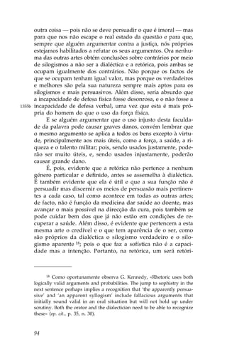 outra coisa — pois não se deve persuadir o que é imoral — mas
        para que nos não escape o real estado da questão e para que,
        sempre que alguém argumentar contra a justiça, nós próprios
        estejamos habilitados a refutar os seus argumentos. Ora nenhu-
        ma das outras artes obtém conclusões sobre contrários por meio
        de silogismos a não ser a dialéctica e a retórica, pois ambas se
        ocupam igualmente dos contrários. Não porque os factos de
        que se ocupam tenham igual valor, mas porque os verdadeiros
        e melhores são pela sua natureza sempre mais aptos para os
        silogismos e mais persuasivos. Além disso, seria absurdo que
        a incapacidade de defesa física fosse desonrosa, e o não fosse a
1355b   incapacidade de defesa verbal, uma vez que esta é mais pró-
        pria do homem do que o uso da força física.
             E se alguém argumentar que o uso injusto desta faculda-
        de da palavra pode causar graves danos, convém lembrar que
        o mesmo argumento se aplica a todos os bens excepto à virtu-
        de, principalmente aos mais úteis, como a força, a saúde, a ri-
        queza e o talento militar; pois, sendo usados justamente, pode-
        rão ser muito úteis, e, sendo usados injustamente, poderão
        causar grande dano.
             É, pois, evidente que a retórica não pertence a nenhum
        género particular e definido, antes se assemelha à dialéctica.
        É também evidente que ela é útil e que a sua função não é
        persuadir mas discernir os meios de persuasão mais pertinen-
        tes a cada caso, tal como acontece em todas as outras artes;
        de facto, não é função da medicina dar saúde ao doente, mas
        avançar o mais possível na direcção da cura, pois também se
        pode cuidar bem dos que já não estão em condições de re-
        cuperar a saúde. Além disso, é evidente que pertencem a esta
        mesma arte o credível e o que tem aparência de o ser, como
        são próprios da dialéctica o silogismo verdadeiro e o silo-
        gismo aparente 18; pois o que faz a sofística não é a capaci-
        dade mas a intenção. Portanto, na retórica, um será retóri-



              18 Como oportunamente observa G. Kennedy, «Rhetoric uses both

        logically valid arguments and probabilities. The jump to sophistry in the
        next sentence perhaps implies a recognition that ‘the apparently persua-
        sive’ and ‘an apparent syllogism’ include fallacious arguments that
        initially sound valid in an oral situation but will not hold up under
        scrutiny. Both the orator and the dialectician need to be able to recognize
        these» (op. cit., p. 35, n. 30).



        94
 