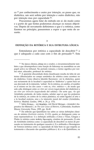 co 19 por conhecimento e outro por intenção, ao passo que, na
dialéctica, um será sofista por intenção e outro dialéctico, não
por intenção mas por capacidade 20.
      Procuremos agora falar do método em si: do modo como
e a partir de que fontes poderemos alcançar os nossos objecti-
vos. Depois de novamente definirmos o que é a retórica, como
fizemos no princípio, passaremos a expor o que resta do as-
sunto.


                                      2

 DE.INIÇÃO DA RETÓRICA E SUA ESTRUTURA LÓGICA

    Entendamos por retórica a capacidade de descobrir 21 o
que é adequado a cada caso com o fim de persuadir 22. Esta



       19 Na época clássica, r»twr era o orador, e circunstancialmente tam-
                             `
bém o que desempenhava uma função de liderança na assembleia ou um
papel activo no tribunal. No período romano, o termo significa por nor-
ma retor, educador, professor de retórica.
       20 A aparente obscuridade desta classificação resulta da falta de um

termo diferenciador no campo semântico da retórica como acontece no
da dialéctica. Como observa Quintín Racionero: «en la dialectica, quien
usa rectamente de la facultad o capacidad es ‘dialéctico’ y quien hace un
uso desviado de la intención, ‘sofista’. En la retórica, en cambio, el nombre
es el mismo en los dos casos — esto es, rétor, retórico —, de modo que
solo cabe distinguir entre un rétor por ciencia (equivalente del dialéctico) y
un rétor por intención (equivalente del sofista).» De sorte que, «lo que
Aristóteles pretende, de todos modos, señalar aquí es que los perjuicios
de la retórica, en contra de la crítica platónica, no están ligados al arte o
a la facultad oratoria, sino a la intención moral del orador (Aristóteles,
Retórica, Madrid, Gredos, 1990, n. 29, p. 173).
       21 Sobre dÚnamij… toà qewrÁsai, vide David Metzger, «Aristotle’s Im-

perative for Rhetoric», in The Lost Cause of Rhetoric, Carbondale, Southern
Illinois University Press, 1995, pp. 26-49.
       22 Da reflexão que Quintiliano faz sobre as várias definições clássi-

cas de retórica (Institutio oratoria, 2.1-21), quatro se distinguem como as
mais representativas: 1) a definição atribuída a Córax e Tísias, Górgias e
Platão (a retórica como peiqoàj dhmiourgÒj, criadora de persuasão; 2) esta
de Aristóteles (retórica como «a capacidade de descobrir os meios de per-
suasão no tratamento de qualquer assunto»); 3) a atribuída a Hermágoras
de Temnos (retórica como «a capacidade de falar bem no que respeita ao
tratamento e discussão das questões públicas»); 4) e a de Quintiliano, na



                                                                           95
 