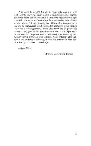 A Retórica de Aristóteles não é, como sabemos, um texto
fácil. Escrita em linguagem densa e acentuadamente elíptica,
esta obra torna por vezes árdua a tarefa de precisar com rigor
o sentido do texto estabelecido e de o transmitir com clareza
ao seu leitor. .oi esse o objectivo último dos tradutores no
intento de superarem as dificuldades impostas pelo próprio
texto. Se o conseguiram, foram eles também os primeiros
beneficiários; pois o seu trabalho resultou numa experiência
extremamente compensadora, e que tanto mais o será quanto
melhor vier a servir os seus leitores. Aqui reiteram eles tam-
bém a sua gratidão a quantos, directa ou indirectamente, con-
tribuíram para a sua concretização.

    Lisboa, 2004.

                              MANUEL ALEXANDRE JÚNIOR




                                                           11
 