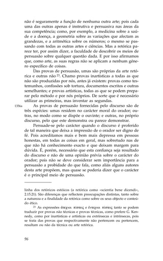 não é seguramente a função de nenhuma outra arte; pois cada
        uma das outras apenas é instrutiva e persuasiva nas áreas da
        sua competência; como, por exemplo, a medicina sobre a saú-
        de e a doença, a geometria sobre as variações que afectam as
        grandezas, e a aritmética sobre os números; o mesmo se pas-
        sando com todas as outras artes e ciências. Mas a retórica pa-
        rece ter, por assim dizer, a faculdade de descobrir os meios de
        persuasão sobre qualquer questão dada. E por isso afirmamos
        que, como arte, as suas regras não se aplicam a nenhum géne-
        ro específico de coisas.
              Das provas de persuasão, umas são próprias da arte retó-
        rica e outras não 23. Chamo provas inartísticas a todas as que
        não são produzidas por nós, antes já existem: provas como tes-
        temunhos, confissões sob tortura, documentos escritos e outras
        semelhantes; e provas artísticas, todas as que se podem prepa-
        rar pelo método e por nós próprios. De sorte que é necessário
        utilizar as primeiras, mas inventar as segundas.
1356a         As provas de persuasão fornecidas pelo discurso são de
        três espécies: umas residem no carácter moral do orador; ou-
        tras, no modo como se dispõe o ouvinte; e outras, no próprio
        discurso, pelo que este demonstra ou parece demonstrar.
              Persuade-se pelo carácter quando o discurso é proferido
        de tal maneira que deixa a impressão de o orador ser digno de
        fé. Pois acreditamos mais e bem mais depressa em pessoas
        honestas, em todas as coisas em geral, mas sobretudo nas de
        que não há conhecimento exacto e que deixam margem para
        dúvida. É, porém, necessário que esta confiança seja resultado
        do discurso e não de uma opinião prévia sobre o carácter do
        orador; pois não se deve considerar sem importância para a
        persuasão a probidade do que fala, como aliás alguns autores
        desta arte propõem, mas quase se poderia dizer que o carácter
        é o principal meio de persuasão.


        linha dos retóricos estóicos (a retórica como «scientia bene dicendi»,
        2.15.21). São diferenças que reflectem preocupações distintas, tanto sobre
        a natureza e a finalidade da retórica como sobre os seus objecto e conteú-
        do ético.
              23 As expressões ¥tecnoi p…steij e ‰ntecnoi p…steij tanto se podem

        traduzir por provas não técnicas e provas técnicas, como prefere G. Ken-
        nedy, como por inartísticas e artísticas ou extrínsecas e intrínsecas, pois
        se trata das provas que respectivamente não pertencem ou pertencem,
        resultam ou não da técnica ou arte retórica.



        96
 