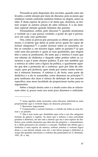 Persuade-se pela disposição dos ouvintes, quando estes são
levados a sentir emoção por meio do discurso, pois os juízos que
emitimos variam conforme sentimos tristeza ou alegria, amor ou
ódio. É desta espécie de prova e só desta que, dizíamos, se ten-
tam ocupar os autores actuais de artes retóricas. E a ela dare-
mos especial atenção quando falarmos das paixões.
     Persuadimos, enfim, pelo discurso 24, quando mostramos
a verdade ou o que parece verdade, a partir do que é persua-
sivo em cada caso particular.
     Ora, como as provas por persuasão se obtêm por estes três
meios, é evidente que delas se pode servir quem for capaz de
formar silogismos 25, e puder teorizar sobre os caracteres, so-
bre as virtudes e, em terceiro lugar, sobre as paixões 26 (o que
cada uma das paixões é, quais as suas qualidades, que origem
têm e como se produzem). De sorte que a retórica é como que
um rebento da dialéctica e daquele saber prático sobre os ca-
racteres a que é justo chamar política. É por isso também que
a retórica se cobre com a figura da política, e igualmente aque-
les que têm a pretensão de a conhecer, quer por falta de edu-
cação, quer por jactância, quer ainda por outras razões ineren-
tes à natureza humana. A retórica é, de facto, uma parte da
dialéctica e a ela se assemelha, como dissemos no princípio 27;
pois nenhuma das duas é ciência de definição de um assunto
específico, mas mera faculdade de proporcionar razões para os
argumentos.
     Sobre a função destas artes e o modo como elas se relacio-
nam entre si, pouco mais nos resta para dizermos o suficiente.



     24   LÒgoj significa tanto raciocínio como discurso, referindo-se mais
propriamente aqui à vertente lógica do discurso persuasivo.
       25 Raciocinar logicamente.
       26 Compreender o carácter humano, a virtude em todas as suas for-

mas e as paixões.
       27 Não é sem razão que Aristóteles aqui evita o uso das categorias

formais de género e espécie. Ao dizer que a retórica é uma actividade
paralela à dialéctica, ele não está a afirmar que ela é uma espécie da dia-
léctica, pois contém elementos que dela não são próprios — nomeadamen-
te o efeito persuasivo do carácter e a emoção. Também não afirma que a
dialéctica é uma espécie da retórica, embora enfatize a vertente lógica
desta e a sua directa relação com ela; e isto talvez porque a dialéctica se
ocupa das questões universais e a retórica das particulares (cf. G. Kennedy,
1991, 39, n. 46).



                                                                         97
 