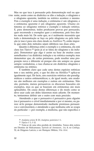 Mas no que toca à persuasão pela demonstração real ou apa-
1356b   rente, assim como na dialéctica se dão a indução, o silogismo e
        o silogismo aparente, também na retórica acontece o mesmo.
        Pois o exemplo é uma indução, o entimema é um silogismo, e
        o entimema aparente é um silogismo aparente. Chamo en-
        timema ao silogismo retórico e exemplo à indução retórica.
        E, para demonstrar, todos produzem provas por persuasão,
        quer recorrendo a exemplos quer a entimemas, pois fora des-
        tes nada mais há. De sorte que, se é realmente necessário que
        toda a demonstração se faça ou pelo silogismo ou pela indu-
        ção (e isso é para nós claro desde os Analíticos 28), então impor-
        ta que estes dois métodos sejam idênticos nas duas artes.
              Quanto à diferença entre o exemplo e o entimema, ela está
        clara nos Tópicos 29 (pois já aí se falou do silogismo e da indu-
        ção). Demonstrar que algo é assim na base de muitos casos
        semelhantes é na dialéctica indução e na retórica exemplo; mas
        demonstrar que, de certas premissas, pode resultar uma pro-
        posição nova e diferente só porque elas são sempre ou quase
        sempre verdadeiras, a isso chama-se em dialéctica silogismo e
        entimema na retórica.
              É também claro que cada uma destas espécies retóricas
        tem o seu mérito; pois, o que foi dito na Metódica 30 aplica-se
        igualmente aqui. De facto, uns exercícios retóricos são paradig-
        máticos e outros entimemáticos; e, de igual modo, uns orado-
        res são melhores em exemplos e outros em entimemas. Não
        são, portanto, menos persuasivos os discursos baseados em
        exemplos, mas os que se baseiam em entimemas são mais
        aplaudidos. Da causa destas diferenças e do modo como se
        deve usar cada um deles falaremos mais adiante. De momen-
        to, tentaremos definir um e outro com mais precisão.
              Atendendo a que o persuasivo é persuasivo para alguém
        (ou é persuasivo e crível imediatamente e por si mesmo, ou pa-
        rece sê-lo porque demonstrado mediante premissas persuasi-
        vas e convincentes), e atendendo a que nenhuma arte se ocupa
        do particular — por exemplo, a medicina, que não especifica o



             28  Analytica priora II 23; Analytica posteriora I 1.
             29  Tópicos I 1; I 12.
              30 Trata-se de uma obra perdida de Aristóteles. Temos dela notícia

        em Dionísio de Halicarnasso, Epistula ad Ammaeum., 1.6, 8; no Catálogo,
        52, de Diógenes Laércio; e em Hesíquio Milésio, Vita Arist.



        98
 