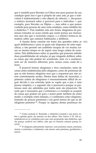 que é remédio para Sócrates ou Cálias mas para pessoas da sua
condição (pois isso é que é próprio de uma arte, já que o indi-
vidual é indeterminado e não objecto de ciência) —, tão-pouco
a retórica teorizará sobre o provável para o indivíduo — por
exemplo, para Sócrates ou Hípias —, mas sobre o que parece
verdade para pessoas de uma certa condição, como também faz
a dialéctica 31. Pois também esta não forma silogismos de pre-
missas tomadas ao acaso (ainda que assim pareça aos insensa-
tos) mas das que o raciocínio requer, e a retórica forma-os da
matéria sobre que estamos habituados a deliberar.
      A função desta consiste em tratar das questões sobre as               1357a
quais deliberamos e para as quais não dispomos de artes espe-
cíficas, e isto perante um auditório incapaz de ver muitas coi-
sas ao mesmo tempo ou de seguir uma longa cadeia de racio-
cínios. Nós deliberamos sobre as questões que parecem admitir
duas possibilidades de solução, já que ninguém delibera sobre
as coisas que não podem ter acontecido, nem vir a acontecer,
nem ser de maneira diferente; pois, nesses casos, nada há a
fazer.
      É possível formar silogismos e tirar conclusões, tanto de
coisas antes estabelecidas pelo silogismo, como de premissas de
que se não formou silogismo mas que o requerem por não se-
rem correntemente aceites. Destas duas linhas de raciocínio, a
primeira cadeia de silogismos é necessariamente difícil de se-
guir devido à sua extensão (pois se supõe que o juiz é uma
pessoa simples), e a segunda não é persuasiva porque as pre-
missas nem são admitidas por todos nem são plausíveis. De
sorte que é necessário que o entimema e o exemplo se ocupem
de coisas que podem ser para a maior parte também de outro
modo: o exemplo como indução, e o entimema como silogismo,
formado de poucas premissas e em geral menos do que as do
silogismo primário 32. Porque se alguma destas premissas for



     31  Como assinala G. Kennedy, a dialéctica constrói a sua prova so-
bre a opinião geral, da maioria ou dos sábios. Nos Tópicos I 10, 104 ss.,
estabelecem-se as condições para que uma proposição seja dialéctica: que
ela pareça credível aos sábios, sem que ao homem comum pareça in-
crível.
      32 O silogismo plenamente expresso: com premissa maior, premissa

menor e conclusão; o entimema: com menos uma premissa, geralmente a
menor.



                                                                      99
 