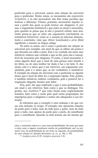 particular para o universal, outros uma relação do universal
para o particular. Destes sinais, os necessários são argumentos
irrefutáveis, e os não necessários não têm nome peculiar que
traduza a diferença. Chamo, portanto, necessários àqueles si-
nais a partir dos quais se pode formar um silogismo. E, por
isso, é argumento irrefutável o que entre os sinais é necessário,
pois quando se pensa que já não é possível refutar uma tese,
então pensa-se que se aduz um argumento concludente ou
irrefutável [tekmérion], como se o assunto já estivesse demons-
trado e concluído; visto que tékmar [conclusão] e péras [fim]
significam o mesmo na língua antiga.
      De entre os sinais, um é como o particular em relação ao
universal; por exemplo, um sinal de que os sábios são justos é
que Sócrates era sábio e justo. Este é na verdade um sinal, mas
refutável, embora seja verdade o que se diz, pois não é suscep-
tível de raciocínio por silogismo. O outro, o sinal necessário, é
como alguém dizer que é sinal de uma pessoa estar doente o
ter febre, ou de uma mulher ter dado à luz o ter leite. E, dos
sinais, este é o único que é um tekmérion, um argumento con-
cludente, pois é o único que, se for verdadeiro, é irrefutável.
É exemplo da relação do universal com o particular se alguém
disser que é sinal de febre ter a respiração rápida. Este, porém,
é também refutável, embora verdadeiro, pois é possível ter a
respiração ofegante mesmo sem febre.
      .ica, pois, até aqui explicado o que é uma probabilidade,
um sinal e um tekmérion, bem como o que os distingue. .oi,
porém, nos Analíticos 39 que estes foram mais explicitamente
tratados, bem como a razão pela qual certas proposições são
impróprias para o silogismo e outras são adequadas à sua for-
mação.
      Já referimos que o exemplo é uma indução e de que coi-
sas esta indução se ocupa. O exemplo não apresenta relações
da parte para o todo, nem do todo para a parte, nem do todo
para o todo, mas apenas da parte para a parte, do semelhante
para o semelhante. Quando os dois termos são do mesmo gé-



sária, a conclusão reduz-se a uma mera probabilidade. De sorte que tanto
o e kÒj como o shme™on constituem modos da probabilidade real: no pri-
meiro caso, da probabilidade de um facto; no segundo, da probabilidade
de uma relação (cf. Quintín Racionero, op. cit., p. 186, n. 59).
       39 Analytica priora II 27; Analytica posteriora I 30.




                                                                    101
 