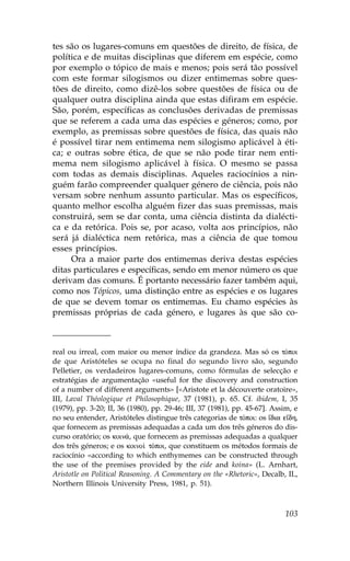 tes são os lugares-comuns em questões de direito, de física, de
política e de muitas disciplinas que diferem em espécie, como
por exemplo o tópico de mais e menos; pois será tão possível
com este formar silogismos ou dizer entimemas sobre ques-
tões de direito, como dizê-los sobre questões de física ou de
qualquer outra disciplina ainda que estas difiram em espécie.
São, porém, específicas as conclusões derivadas de premissas
que se referem a cada uma das espécies e géneros; como, por
exemplo, as premissas sobre questões de física, das quais não
é possível tirar nem entimema nem silogismo aplicável à éti-
ca; e outras sobre ética, de que se não pode tirar nem enti-
mema nem silogismo aplicável à física. O mesmo se passa
com todas as demais disciplinas. Aqueles raciocínios a nin-
guém farão compreender qualquer género de ciência, pois não
versam sobre nenhum assunto particular. Mas os específicos,
quanto melhor escolha alguém fizer das suas premissas, mais
construirá, sem se dar conta, uma ciência distinta da dialécti-
ca e da retórica. Pois se, por acaso, volta aos princípios, não
será já dialéctica nem retórica, mas a ciência de que tomou
esses princípios.
     Ora a maior parte dos entimemas deriva destas espécies
ditas particulares e específicas, sendo em menor número os que
derivam das comuns. É portanto necessário fazer também aqui,
como nos Tópicos, uma distinção entre as espécies e os lugares
de que se devem tomar os entimemas. Eu chamo espécies às
premissas próprias de cada género, e lugares às que são co-



real ou irreal, com maior ou menor índice da grandeza. Mas só os tÒpoi
de que Aristóteles se ocupa no final do segundo livro são, segundo
Pelletier, os verdadeiros lugares-comuns, como fórmulas de selecção e
estratégias de argumentação «useful for the discovery and construction
of a number of different arguments» [«Aristote et la découverte oratoire»,
III, Laval Théologique et Philosophique, 37 (1981), p. 65. Cf. ibidem, I, 35
(1979), pp. 3-20; II, 36 (1980), pp. 29-46; III, 37 (1981), pp. 45-67]. Assim, e
no seu entender, Aristóteles distingue três categorias de tÒpoi: os ‡dia e‡dh,
que fornecem as premissas adequadas a cada um dos três géneros do dis-
curso oratório; os koin£, que fornecem as premissas adequadas a qualquer
dos três géneros; e os koino† tÒpoi, que constituem os métodos formais de
raciocínio «according to which enthymemes can be constructed through
the use of the premises provided by the eide and koina» (L. Arnhart,
Aristotle on Political Reasoning. A Commentary on the «Rhetoric», Decalb, IL,
Northern Illinois University Press, 1981, p. 51).



                                                                           103
 