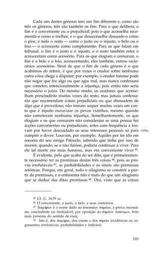 Cada um destes géneros tem um fim diferente e, como são
três os géneros, três são também os fins. Para o que delibera, o
fim é o conveniente ou o prejudicial; pois o que aconselha reco-
menda-o como o melhor, e o que desaconselha dissuade-o como
o pior, e todo o resto — como o justo ou o injusto, o belo ou o
feio — o acrescenta como complemento. Para os que falam em
tribunal, o fim é o justo e o injusto, e o resto também estes o
acrescentam como acessório. Para os que elogiam e censuram, o
fim é o belo e o feio, acrescentando, eles também, outros racio-
cínios acessórios. Sinal de que o fim de cada género é o que
acabámos de referir, é que por vezes o orador sobre nenhuma
outra coisa chega a disputar; por exemplo, o orador forense pode
não negar que fez algo ou que agiu mal, mas nunca confessará
que cometeu intencionalmente a injustiça, pois então não seria
necessário o juízo. Do mesmo modo, os oradores que aconse-
lham prescindirão muitas vezes do resto, mas jamais confessa-
rão que recomendam coisas prejudiciais ou que dissuadem de
algo que é proveitoso; não tomam sequer muitas vezes em con-
ta que é injusto escravizar os povos vizinhos, mesmo quando
não cometeram nenhuma injustiça. Semelhantemente, os que
elogiam e os que censuram não consideram se uma pessoa fez
acções convenientes ou prejudiciais, antes com frequência a lou-
vam por haver descuidado os seus interesses pessoais só para                1359a
cumprir o dever. Louvam, por exemplo, Aquiles por ter ido em
socorro do seu amigo Pátroclo, sabendo que tinha por isso de
morrer, quando, se o não fizesse, poderia continuar a viver. Para
ele tal morte era mais honrosa, mas era conveniente viver 45.
      É evidente, pelo que acaba de ser dito, que é primeiramen-
te necessário ter as premissas destas três coisas 46, pois as pro-
vas irrefutáveis 47, as probabilidades e os sinais são premissas
retóricas. Porque, em geral, todo o silogismo se constrói a par-
tir de premissas, e o entimema não é mais do que um silogismo
que se deduz das ditas premissas 48. Ora, visto que as coisas



     45  Cf. Il., 18.79 ss.
     46  O conveniente, o justo, o belo, e seus contrários.
      47 Tekm»rion é o nome dado ao ¢nagka™on shme™on, a prova necessá-

ria, concludente ou irrefutável, por oposição ao shme™on ¢nènumon, bem
mais próximo do sentido de e kÒj.
      48 Isto é, dos tekm»ria, dos e kÒta e dos shme™a (evidências ou ar-

gumentos irrefutáveis, probabilidades e indícios).



                                                                     105
 