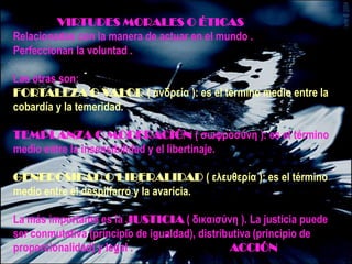 VIRTUDES MORALES O ÉTICAS
Relacionadas con la manera de actuar en el mundo .
Perfeccionan la voluntad .

Las otras son:
FORTALEZA O VALOR ( ανδρεία ): es el término medio entre la
cobardía y la temeridad.

TEMPLANZA O MODERACIÓN ( ζωφροζύνη ): es el término
medio entre la insensibilidad y el libertinaje.

GENEROSIDAD O LIBERALIDAD ( ελεσθερία ): es el término
medio entre el despilfarro y la avaricia.

La más importante es la JUSTICIA ( δικαιζύνη ). La justicia puede
ser conmutativa (principio de igualdad), distributiva (principio de
proporcionalidad) y legal .                     ACCIÓN
 
