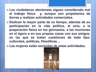  Los ciudadanos atenienses siguen considerado mal
el trabajo físico y, aunque son propietarios de
tierras y realizan actividades comerciales.
 Dedican la mayor parte de su tiempo, además de su
participación en la vida política, al ocio, a la
preparación física en los gimnasios, a las reuniones
en el ágora o en sus propias casas con sus amigos,
en las que se tratan cuestiones de todo tipo:
culturales, políticas, filosóficas…
 Las mujeres están excluidas de estas actividades.
 