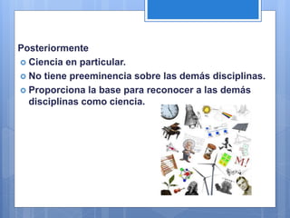 Posteriormente
 Ciencia en particular.
 No tiene preeminencia sobre las demás disciplinas.
 Proporciona la base para reconocer a las demás
disciplinas como ciencia.
 