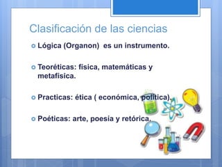 Clasificación de las ciencias
 Lógica (Organon) es un instrumento.
 Teoréticas: física, matemáticas y
metafísica.
 Practicas: ética ( económica, política).
 Poéticas: arte, poesía y retórica.
 