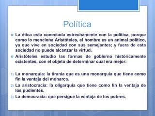 Política
 La ética esta conectada estrechamente con la política, porque
como lo menciona Aristóteles, el hombre es un animal político,
ya que vive en sociedad con sus semejantes; y fuera de esta
sociedad no puede alcanzar la virtud.
 Aristóteles estudio las formas de gobierno históricamente
existentes, con el objeto de determinar cual era mejor:
1) La monarquía: la tiranía que es una monarquía que tiene como
fin la ventaja del monarca.
2) La aristocracia: la oligarquía que tiene como fin la ventaja de
los pudientes.
3) La democracia: que persigue la ventaja de los pobres.
 