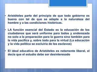 • Aristóteles parte del principio de que todo gobierno es
bueno con tal de que se adapte a la naturaleza del
hombre y a las condiciones históricas.
• LA función esencial del Estado es la educación de los
ciudadanos que será uniforme para todos y enderezada
no solo a la preparación para la guerra sino también para
la vida pacifica y, sobre todo para la virtud (La educación
y la vida política se excluiría de los esclavos)
• El ideal educativo de Aristóteles es netamente liberal, el
decía que el estudio debe ser desinteresado
 