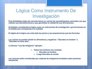 Lógica Como Instrumento De
Investigación
• Para Aristóteles todas las ciencias tienen en común los procedimientos racionales con que
realizan sus demostraciones y que garantizan la validez de sus afirmaciones.
• Aristóteles consideraba la lógica como un instrumento de investigación, que funcionara en
la medida que corresponda a la realidad.
• El objeto de la lógica son ante todo los juicios y las proposiciones que los formulan.
• Los Juicios se pueden dividir en afirmativos y negativos: “Sócrates es hombre” o
“Sócrates no tiene alas”.
• La famosa “Ley del silogismo” ejemplo:
 Todos los hombres son mortales
 Sócrates es hombre
 Luego Sócrates es mortal.
• Las ciencias están constituidas por cadenas de silogismos fundados sobre premisas
necesarias.
 