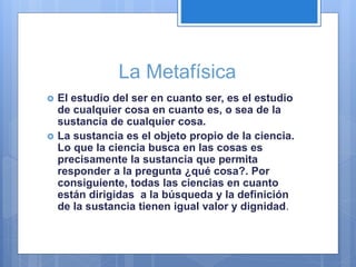 La Metafísica
 El estudio del ser en cuanto ser, es el estudio
de cualquier cosa en cuanto es, o sea de la
sustancia de cualquier cosa.
 La sustancia es el objeto propio de la ciencia.
Lo que la ciencia busca en las cosas es
precisamente la sustancia que permita
responder a la pregunta ¿qué cosa?. Por
consiguiente, todas las ciencias en cuanto
están dirigidas a la búsqueda y la definición
de la sustancia tienen igual valor y dignidad.
 