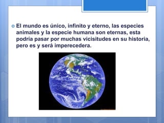  El mundo es único, infinito y eterno, las especies
animales y la especie humana son eternas, esta
podría pasar por muchas vicisitudes en su historia,
pero es y será imperecedera.
 