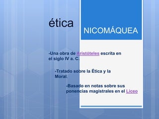 ética
NICOMÁQUEA
-Una obra de Aristóteles escrita en
el siglo IV a. C.
-Tratado sobre la Ética y la
Moral.
-Basado en notas sobre sus
ponencias magistrales en el Liceo
 
