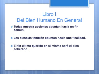 Libro I
Del Bien Humano En General
 Todas nuestra acciones apuntan hacia un fin
común.
 Las ciencias también apuntan hacia una finalidad.
 El fin ultimo querido en si mismo será el bien
soberano.
 