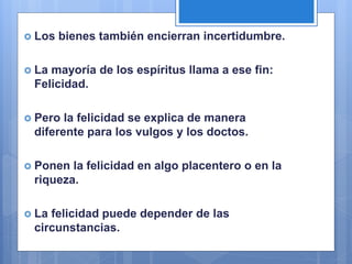  Los bienes también encierran incertidumbre.
 La mayoría de los espíritus llama a ese fin:
Felicidad.
 Pero la felicidad se explica de manera
diferente para los vulgos y los doctos.
 Ponen la felicidad en algo placentero o en la
riqueza.
 La felicidad puede depender de las
circunstancias.
 