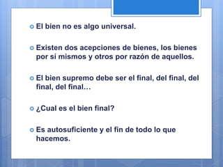  El bien no es algo universal.
 Existen dos acepciones de bienes, los bienes
por sí mismos y otros por razón de aquellos.
 El bien supremo debe ser el final, del final, del
final, del final…
 ¿Cual es el bien final?
 Es autosuficiente y el fin de todo lo que
hacemos.
 