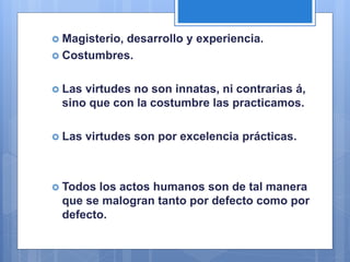  Magisterio, desarrollo y experiencia.
 Costumbres.
 Las virtudes no son innatas, ni contrarias á,
sino que con la costumbre las practicamos.
 Las virtudes son por excelencia prácticas.
 Todos los actos humanos son de tal manera
que se malogran tanto por defecto como por
defecto.
 