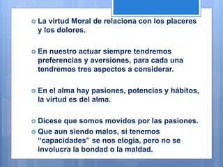  La virtud Moral de relaciona con los placeres
y los dolores.
 En nuestro actuar siempre tendremos
preferencias y aversiones, para cada una
tendremos tres aspectos a considerar.
 En el alma hay pasiones, potencias y hábitos,
la virtud es del alma.
 Dícese que somos movidos por las pasiones.
 Que aun siendo malos, si tenemos
“capacidades” se nos elogia, pero no se
involucra la bondad o la maldad.
 