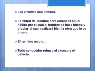  Las virtudes son hábitos.
 La virtud del hombre será entonces aquel
hábito por el cual el hombre se hace bueno y
gracias al cual realizará bien la obra que le es
propia.
 El termino medio…
 Todo conocedor rehúye el exceso y el
defecto.
 