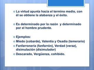  La virtud apunta hacia el termino medio, con
él se obtiene la alabanza y el éxito.
 Es determinado por la razón y determinado
por el hombre prudente.
 Ejemplos:
 Miedo (cobarde), Valentía y Osadía (temerario)
 Fanfarronería (fanfarrón), Verdad (veraz),
disimulación (disimulador)
 Descarado, Vergüenza, cohibido.
 