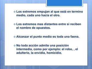  Los extremos empujan al que está en termino
medio, cada uno hacia el otro.
 Los extremos mas distantes entre si reciben
el nombre de opuestos.
 Alcanzar el punto medio es toda una faena.
 No toda acción admite una posición
intermedia, como por ejemplo: el robo, , el
adulterio, la envidia, homicidio.
 
