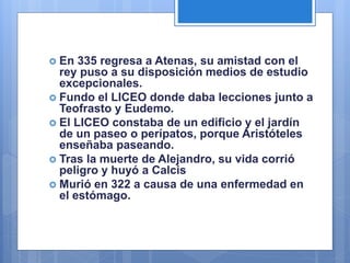  En 335 regresa a Atenas, su amistad con el
rey puso a su disposición medios de estudio
excepcionales.
 Fundo el LICEO donde daba lecciones junto a
Teofrasto y Eudemo.
 El LICEO constaba de un edificio y el jardín
de un paseo o perípatos, porque Aristóteles
enseñaba paseando.
 Tras la muerte de Alejandro, su vida corrió
peligro y huyó a Calcis
 Murió en 322 a causa de una enfermedad en
el estómago.
 