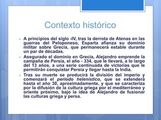 Contexto histórico
 A principios del siglo -IV, tras la derrota de Atenas en las
guerras del Peloponeso, Esparta afianza su dominio
militar sobre Grecia, que permanecerá estable durante
un par de décadas.
 Asegurado el dominio en Grecia, Alejandro emprende la
campaña de Persia, el año - 334, que le llevará, a lo largo
del 13 años, a una serie continuada de victorias que le
permitirán conquistar Persia y llegar hasta la India.
 Tras su muerte se producirá la división del imperio y
comenzará el periodo helenístico, que se extenderá
hasta el año 30, aproximadamente, y que se caracteriza
por la difusión de la cultura griega por el mediterráneo y
oriente próximo, bajo la idea de Alejandro de fusionar
las culturas griega y persa.
 