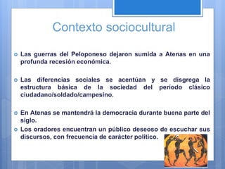 Contexto sociocultural
 Las guerras del Peloponeso dejaron sumida a Atenas en una
profunda recesión económica.
 Las diferencias sociales se acentúan y se disgrega la
estructura básica de la sociedad del período clásico
ciudadano/soldado/campesino.
 En Atenas se mantendrá la democracia durante buena parte del
siglo.
 Los oradores encuentran un público deseoso de escuchar sus
discursos, con frecuencia de carácter político.
 