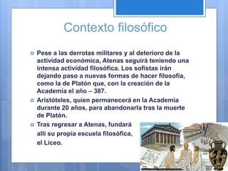 Contexto filosófico
 Pese a las derrotas militares y al deterioro de la
actividad económica, Atenas seguirá teniendo una
intensa actividad filosófica. Los sofistas irán
dejando paso a nuevas formas de hacer filosofía,
como la de Platón que, con la creación de la
Academia el año – 387.
 Aristóteles, quien permanecerá en la Academia
durante 20 años, para abandonarla tras la muerte
de Platón.
 Tras regresar a Atenas, fundará
allí su propia escuela filosófica,
el Liceo.
 