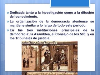  Dedicada tanto a la investigación como a la difusión
del conocimiento.
 La organización de la democracia ateniense se
mantiene similar a lo largo de todo este período.
 En las tres instituciones principales de la
democracia: la Asamblea, el Consejo de los 500, y en
los Tribunales de justicia.
 