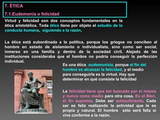 7. ÉTICA 7.1.Eudemonía o felicidad Virtud y felicidad son dos conceptos fundamentales en la ética aristotélica. Toda  ética  tiene por objeto el  estudio de la conducta humana ,  siguiendo a la razón .   Es una ética  eudemonista,   porque  el fin del hombre es alcanzar la felicidad , y el medio para conseguirla es la virtud. Hay que determinar en qué consiste la felicidad   La ética está subordinada a la política, porque los griegos no conciben al hombre en estado de aislamiento o individualista, sino como ser social, inmerso en una familia y dentro de la sociedad civil. Alejado de las instituciones consideraba que el hombre no podría conseguir la perfección individual. La  felicidad  tiene que ser buscada por sí misma y nunca como medio  para otra cosa.  Es el Bien, el fin supremo . Debe ser  autosuficiente . Cada ser es feliz realizando la actividad que le es propia y natural. El hombre  sólo será feliz si vive conforme a la razón.   