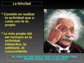 * Consiste en realizar la actividad que a cada uno le es propia * Lo más propio del ser humano es la actividad intelectiva, la sabiduría, el conocimiento “ EL SABIO NO DICE NUNCA TODO LO QUE PIENSA, PERO SIEMPRE PIENSA TODO LO QUE DICE” La felicidad 