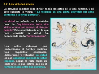 La actividad racional debe dirigir  todos los actos de la vida humana, y en esto consiste la  virtud:  " La felicidad es una cierta actividad del alma conforme a   la virtud perfecta". La virtud  es definida por Aristóteles como la  "equidistancia entre dos vicios, el uno por exceso, el otro por defecto". Esta equidistancia en la que hace consistir la virtud fue denominada cierto  "término medio".   Los actos virtuosos que perfeccionan al hombre implican tres requisitos: conciencia, deliberación y voluntad.  La virtud  es esa  capacidad racional de saber escoger , según la recta razón de cada uno, lo que estime que es el  término medio entre dos extremos . 7.2. Las virtudes éticas 