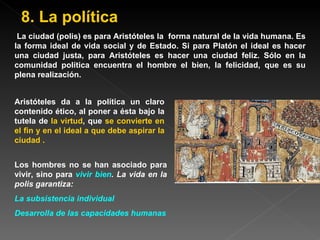 La ciudad (polis) es para Aristóteles la  forma natural de la vida humana. Es la forma ideal de vida social y de Estado. Si para Platón el ideal es hacer una ciudad justa, para Aristóteles es hacer una ciudad feliz. Sólo en la comunidad política encuentra el hombre el bien, la felicidad, que es su plena realización.   Aristóteles da a la política un claro contenido ético, al poner a ésta bajo la tutela de  la virtud , que  se convierte en el fin y en el ideal a que debe aspirar la ciudad  . Los hombres no se han asociado para vivir, sino para  vivir bien . La vida en la polis garantiza: La subsistencia individual Desarrolla de las capacidades humanas 8. La política 