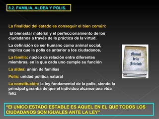 8.2. FAMILIA, ALDEA Y POLIS. “ El UNICO ESTADO ESTABLE ES AQUEL EN EL QUE TODOS LOS CIUDADANOS SON IGUALES ANTE LA LEY”   La finalidad del estado es conseguir el bien común: El bienestar material y el perfeccionamiento de los ciudadanos a través de la práctica de la virtud. La definición de ser humano como animal social, implica que la polis es anterior a los ciudadanos. La familia : núcleo de relación entre diferentes miembros, en la que cada uno cumple su función La aldea : unión de familias Polis:  unidad política natural La constitución : la ley fundamental de la polis, siendo la principal garantía de que el individuo alcance una vida feliz 