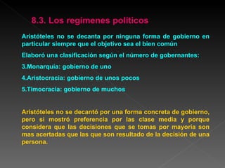 Aristóteles no se decanta por ninguna forma de gobierno en particular siempre que el objetivo sea el bien común Elaboró una clasificación según el número de gobernantes: Monarquía: gobierno de uno  Aristocracia: gobierno de unos pocos Timocracia: gobierno de muchos Aristóteles no se decantó por una forma concreta de gobierno, pero si mostró preferencia por las clase media y porque considera que las decisiones que se tomas por mayoría son mas acertadas que las que son resultado de la decisión de una persona.  8.3. Los regímenes políticos 