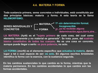 4.4.  MATERIA Y FORMA Toda sustancia primera, seres concretos e individuales, está constituida por dos principios básicos: materia  y forma. A esta teoría se le llama  HILEMORFISMO . LA MATERIA  ( hylé ) es el " sujeto primero  de cada cosa, del cual como elemento inmanente y no material es generada". Se trata, pues, del  sustrato básico constitutivo de todos los cuerpos . No es una cosa en concreto, aunque puede llegar a serlo:  es pura potencia , no acto. LA FORMA  ( morfé ) es el elemento específico que  actualiza la materia , dando lugar a tal o cual especie de ser:  es acto . En algunos escritos Aristóteles identifica la forma con la esencia, con la sustancia segunda. En los cambios sustanciales lo que cambia es la forma, mientras que la materia permanece. En los cambios accidentales lo que cambia son las formas accidentales. SERES INDIVIDUALES Y CONCRETOS  MATERIA FORMA 1ª- sin determinación formal. Incognoscible 2ª-  ya ha recibido alguna determinación,agua,tierra,aire… 