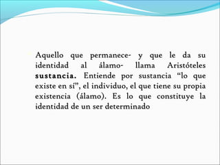    Aquello que permanece- y que le da su
    identidad al álamo- llama Aristóteles
    sustancia. Entiende por sustancia “lo que
    existe en sí”, el individuo, el que tiene su propia
    existencia (álamo). Es lo que constituye la
    identidad de un ser determinado
 