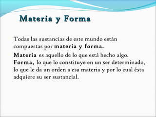 Materia y Forma

 Todas las sustancias de este mundo están
  compuestas por materia y forma.
 Materia es aquello de lo que está hecho algo.
  Forma, lo que lo constituye en un ser determinado,
  lo que le da un orden a esa materia y por lo cual ésta
  adquiere su ser sustancial.
 