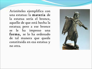    Aristóteles ejemplifica con
    una estatua: la materia de
    la estatua sería el bronce,
    aquello de que está hecha la
    estatua; pero a ese bronce
    se le ha impreso una
    forma, se lo ha ordenado
    de tal manera que queda
    constituida en esa estatua y
    no otra.
 
