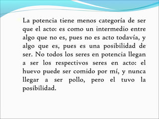  La potencia tiene menos categoría de ser
 que el acto: es como un intermedio entre
 algo que no es, pues no es acto todavía, y
 algo que es, pues es una posibilidad de
 ser. No todos los seres en potencia llegan
 a ser los respectivos seres en acto: el
 huevo puede ser comido por mí, y nunca
 llegar a ser pollo, pero el tuvo la
 posibilidad.
 