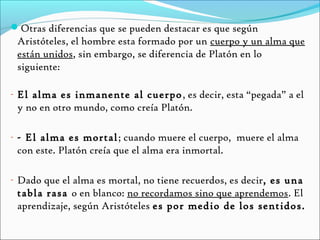 Otras diferencias que se pueden destacar es que según
 Aristóteles, el hombre esta formado por un cuerpo y un alma que
 están unidos, sin embargo, se diferencia de Platón en lo
 siguiente:

- El alma es inmanente al cuerpo , es decir, esta “pegada” a el
 y no en otro mundo, como creía Platón.

- - El alma es mortal ; cuando muere el cuerpo, muere el alma
 con este. Platón creía que el alma era inmortal.

- Dado que el alma es mortal, no tiene recuerdos, es decir, es una
 tabla rasa o en blanco: no recordamos sino que aprendemos. El
 aprendizaje, según Aristóteles es por medio de los sentidos.
 
