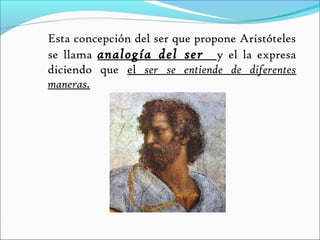    Esta concepción del ser que propone Aristóteles
    se llama analogía del ser y el la expresa
    diciendo que el ser se entiende de diferentes
    maneras.
 