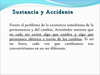 Sustancia y Accidente

   Frente al problema de la existencia simultánea de la
    permanencia y del cambio, Aristóteles sostiene que
    en cada ser existe algo que cambia y algo que
    permanece idéntico a través de los cambios. Si así
    no fuera, cada vez que cambiamos nos
    convertiríamos en un ser diferente.
 
