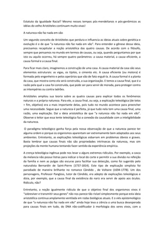 Estatuto da Igualdade Racial? Mesmo nesses tempos pós-mendelianos e pós-genômicos as
idéias do velho Aristóteles continuam muito vivas!

A natureza não faz nada em vão

Um segundo conceito de Aristóteles que perdura e influencia as ideias atuais sobre genética e
evolução é o de que “a natureza não faz nada em vão”. Para entender a gênese dessa ideia,
precisamos recapitular a noção aristotélica das quatro causas. De acordo com o filósofo,
sempre que pensamos no mundo em termos de causas, ou seja, quando perguntamos por que
isto ou aquilo ocorreu, há sempre quatro parâmetros: a causa material, a causa eficiente, a
causa formal e a causa final.

Para ficar mais claro, imaginemos a construção de uma casa. A causa material da casa são seus
elementos estruturais: as vigas, os tijolos, o cimento etc. A causa eficiente (ou motora) é
formada pelo engenheiro e pelos operários que vão de fato erguê-la. A causa formal é a planta
da casa, que mostra como ela será construída, a sua organização. E temos a causa final, que é a
razão pela qual a casa foi construída, que pode ser para servir de morada, para proteger contra
as intempéries ou contra ladrões.

Aristóteles ampliou sua teoria sobre as quatro causas para explicar todos os fenômenos
naturais e a própria natureza. Para ele, a causa final, ou seja, a explicação teleológica (de telos
= fim, objetivo) era a mais importante delas, pois tudo no mundo acontece para preencher
uma necessidade. Segue que a natureza é perfeita, já que tudo nela tem uma causa final, uma
razão, uma explicação. Daí a ideia aristotélica de que “a natureza não faz nada em vão”.
Observe o leitor que essa lente teleológica faz a conexão da causalidade com a inteligibilidade
da natureza.

O paradigma teleológico ganha força pela nossa observação de que a natureza parece ter
alguma ordem e porque os organismos aparentam ser extremamente bem adaptados aos seus
ambientes. Entretanto, as explicações teleológicas esbarram em problemas óbvios e graves.
Basta lembrar que causas finais não são propriedades intrínsecas da natureza, mas sim
projeções da mente humana tentando fazer sentido da experiência empírica.

A crença teleológica ingênua pode nos levar a alguns extremos ridículos. Por exemplo, a casca
da melancia não possui listras para indicar o local do corte e permitir a sua divisão na refeição
da família e nem as pulgas são escuras para facilitar sua detecção, como foi sugerido pelo
naturalista Bernardin de Saint-Pierre (1737-1814). Este tipo de explicação simplista foi
parodiado de maneira brilhante no romance Cândido , de Voltaire (1694-1778). Um dos
personagens, Professor Pangloss, tutor de Cândido, era adepto de explicações teleológicas e
dizia, por exemplo, que a causa final da existência do nariz era servir de apoio aos óculos.
Ridículo, não?

Entretanto, a noção igualmente ridícula de que o objetivo final dos organismos vivos é
“sobreviver e transmitir seus genes” não nos parece tão risível simplesmente porque esta ideia
aristotélica continua amplamente ventilada em rodas biológicas atuais. E o viés epistemológico
de que “a natureza não faz nada em vão” ainda hoje leva a ciência a uma busca desesperada
para causas finais em tudo, do DNA não-codificador à morfologia dos seres vivos, com a
 