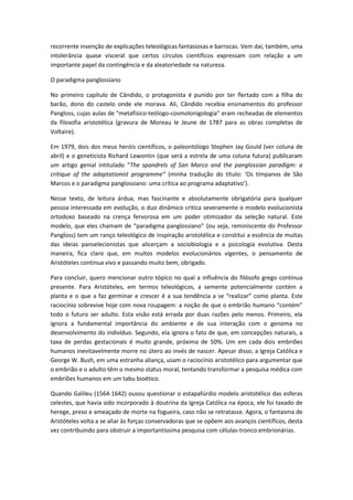 recorrente invenção de explicações teleológicas fantasiosas e barrocas. Vem daí, também, uma
intolerância quase visceral que certos círculos científicos expressam com relação a um
importante papel da contingência e da aleatoriedade na natureza.

O paradigma panglossiano

No primeiro capítulo de Cândido, o protagonista é punido por ter flertado com a filha do
barão, dono do castelo onde ele morava. Ali, Cândido recebia ensinamentos do professor
Pangloss, cujas aulas de "metafísico-teólogo-cosmolonigologia" eram recheadas de elementos
da filosofia aristotélica (gravura de Moreau le Jeune de 1787 para as obras completas de
Voltaire).

Em 1979, dois dos meus heróis científicos, o paleontólogo Stephen Jay Gould (ver coluna de
abril) e o geneticista Richard Lewontin (que será a estrela de uma coluna futura) publicaram
um artigo genial intitulado “The spandrels of San Marco and the panglossian paradigm: a
critique of the adaptationist programme” (minha tradução do título: ‘Os tímpanos de São
Marcos e o paradigma panglossiano: uma crítica ao programa adaptativo’).

Nesse texto, de leitura árdua, mas fascinante e absolutamente obrigatória para qualquer
pessoa interessada em evolução, o duo dinâmico critica severamente o modelo evolucionista
ortodoxo baseado na crença fervorosa em um poder otimizador da seleção natural. Este
modelo, que eles chamam de “paradigma panglossiano” (ou seja, reminiscente do Professor
Pangloss) tem um ranço teleológico de inspiração aristotélica e constitui a essência de muitas
das ideias panselecionistas que alicerçam a sociobiologia e a psicologia evolutiva. Desta
maneira, fica claro que, em muitos modelos evolucionários vigentes, o pensamento de
Aristóteles continua vivo e passando muito bem, obrigado.

Para concluir, quero mencionar outro tópico no qual a influência do filósofo grego continua
presente. Para Aristóteles, em termos teleológicos, a semente potencialmente contém a
planta e o que a faz germinar e crescer é a sua tendência a se “realizar” como planta. Este
raciocínio sobrevive hoje com nova roupagem: a noção de que o embrião humano “contém”
todo o futuro ser adulto. Esta visão está errada por duas razões pelo menos. Primeiro, ela
ignora a fundamental importância do ambiente e de sua interação com o genoma no
desenvolvimento do indivíduo. Segundo, ela ignora o fato de que, em concepções naturais, a
taxa de perdas gestacionais é muito grande, próxima de 50%. Um em cada dois embriões
humanos inevitavelmente morre no útero ao invés de nascer. Apesar disso, a Igreja Católica e
George W. Bush, em uma estranha aliança, usam o raciocínio aristotélico para argumentar que
o embrião e o adulto têm o mesmo status moral, tentando transformar a pesquisa médica com
embriões humanos em um tabu bioético.

Quando Galileu (1564-1642) ousou questionar o estapafúrdio modelo aristotélico das esferas
celestes, que havia sido incorporado à doutrina da Igreja Católica na época, ele foi taxado de
herege, preso e ameaçado de morte na fogueira, caso não se retratasse. Agora, o fantasma de
Aristóteles volta a se aliar às forças conservadoras que se opõem aos avanços científicos, desta
vez contribuindo para obstruir a importantíssima pesquisa com células-tronco embrionárias.
 